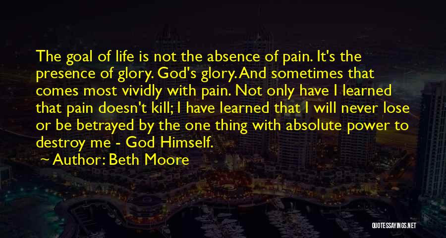 Beth Moore Quotes: The Goal Of Life Is Not The Absence Of Pain. It's The Presence Of Glory. God's Glory. And Sometimes That