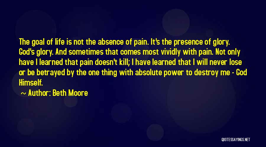 Beth Moore Quotes: The Goal Of Life Is Not The Absence Of Pain. It's The Presence Of Glory. God's Glory. And Sometimes That