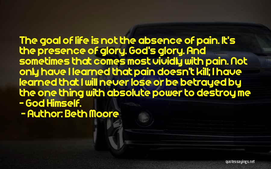 Beth Moore Quotes: The Goal Of Life Is Not The Absence Of Pain. It's The Presence Of Glory. God's Glory. And Sometimes That
