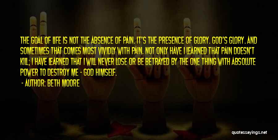 Beth Moore Quotes: The Goal Of Life Is Not The Absence Of Pain. It's The Presence Of Glory. God's Glory. And Sometimes That