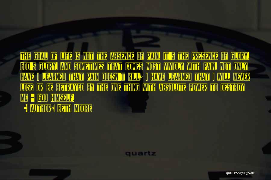 Beth Moore Quotes: The Goal Of Life Is Not The Absence Of Pain. It's The Presence Of Glory. God's Glory. And Sometimes That