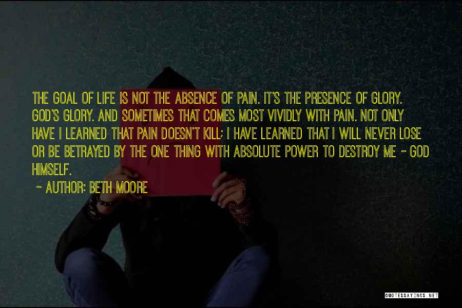 Beth Moore Quotes: The Goal Of Life Is Not The Absence Of Pain. It's The Presence Of Glory. God's Glory. And Sometimes That