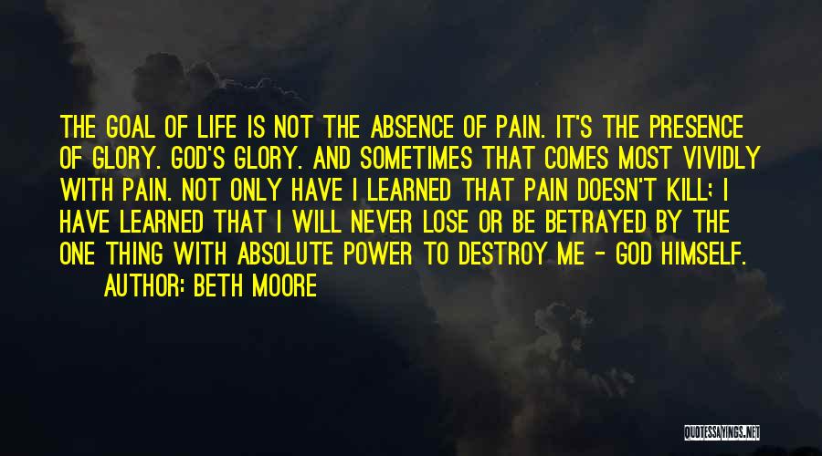 Beth Moore Quotes: The Goal Of Life Is Not The Absence Of Pain. It's The Presence Of Glory. God's Glory. And Sometimes That