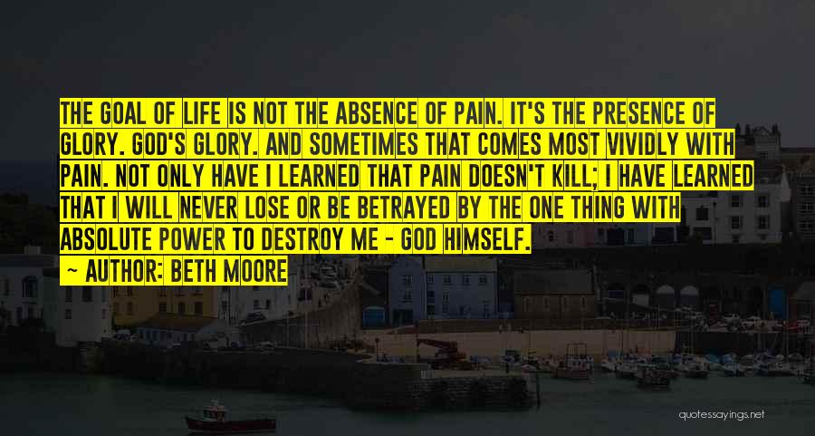 Beth Moore Quotes: The Goal Of Life Is Not The Absence Of Pain. It's The Presence Of Glory. God's Glory. And Sometimes That