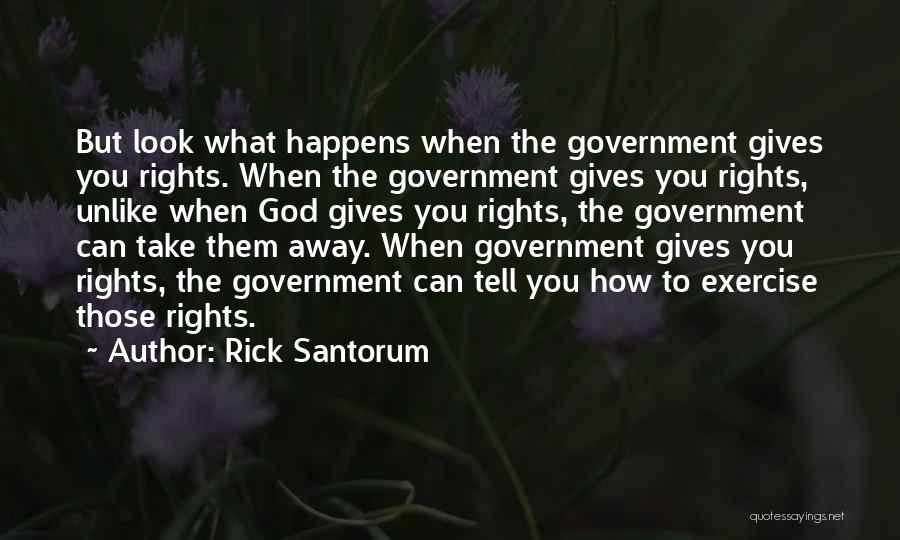 Rick Santorum Quotes: But Look What Happens When The Government Gives You Rights. When The Government Gives You Rights, Unlike When God Gives