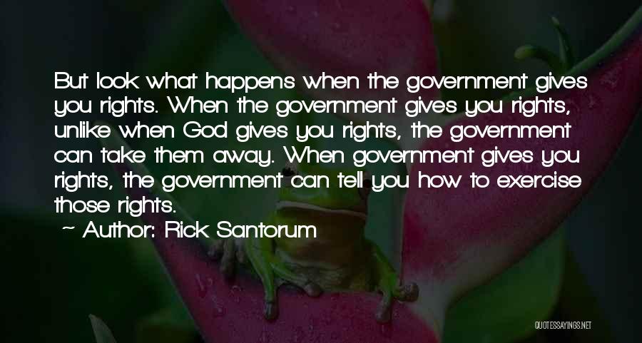 Rick Santorum Quotes: But Look What Happens When The Government Gives You Rights. When The Government Gives You Rights, Unlike When God Gives