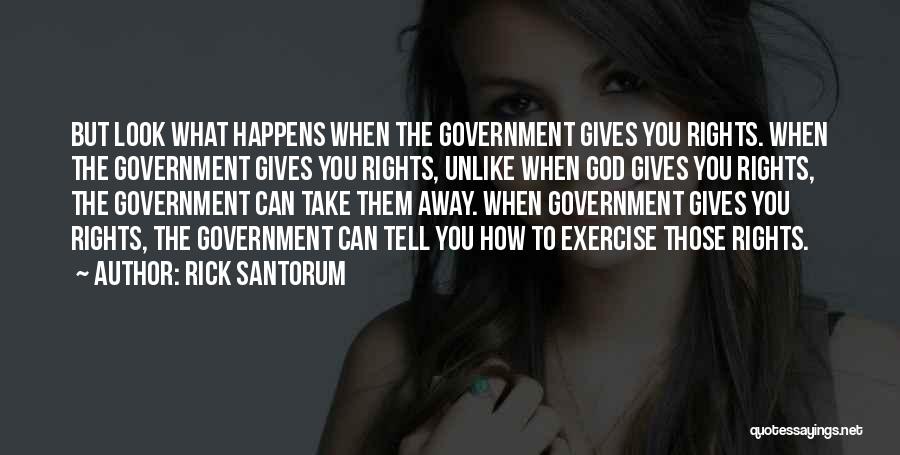 Rick Santorum Quotes: But Look What Happens When The Government Gives You Rights. When The Government Gives You Rights, Unlike When God Gives