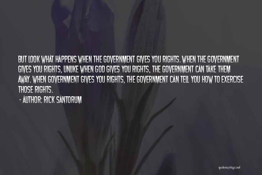 Rick Santorum Quotes: But Look What Happens When The Government Gives You Rights. When The Government Gives You Rights, Unlike When God Gives