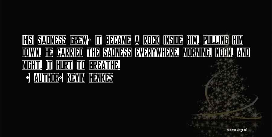 Kevin Henkes Quotes: (his) Sadness Grew; It Became A Rock Inside Him, Pulling Him Down. He Carried The Sadness Everywhere, Morning, Noon, And