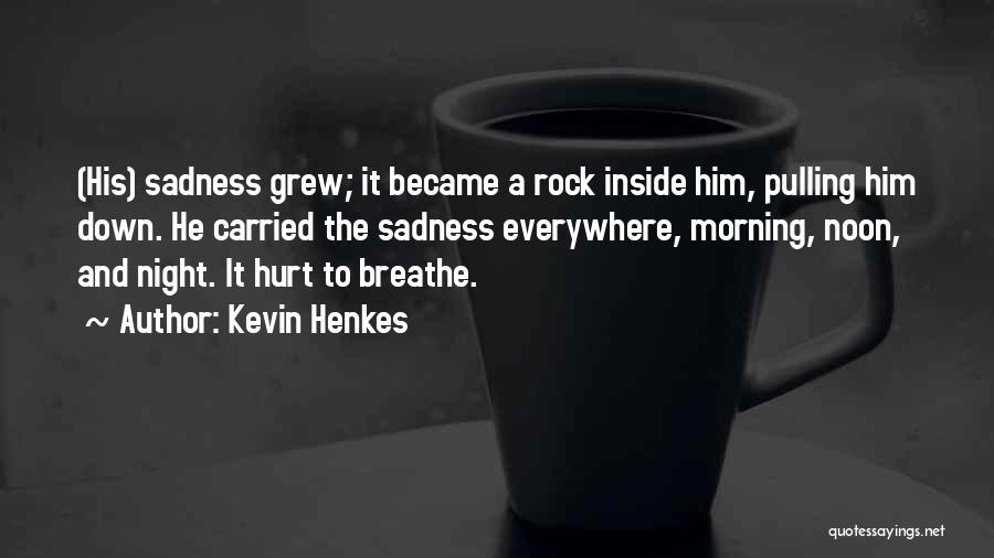 Kevin Henkes Quotes: (his) Sadness Grew; It Became A Rock Inside Him, Pulling Him Down. He Carried The Sadness Everywhere, Morning, Noon, And