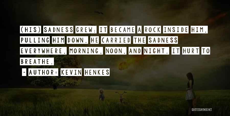 Kevin Henkes Quotes: (his) Sadness Grew; It Became A Rock Inside Him, Pulling Him Down. He Carried The Sadness Everywhere, Morning, Noon, And