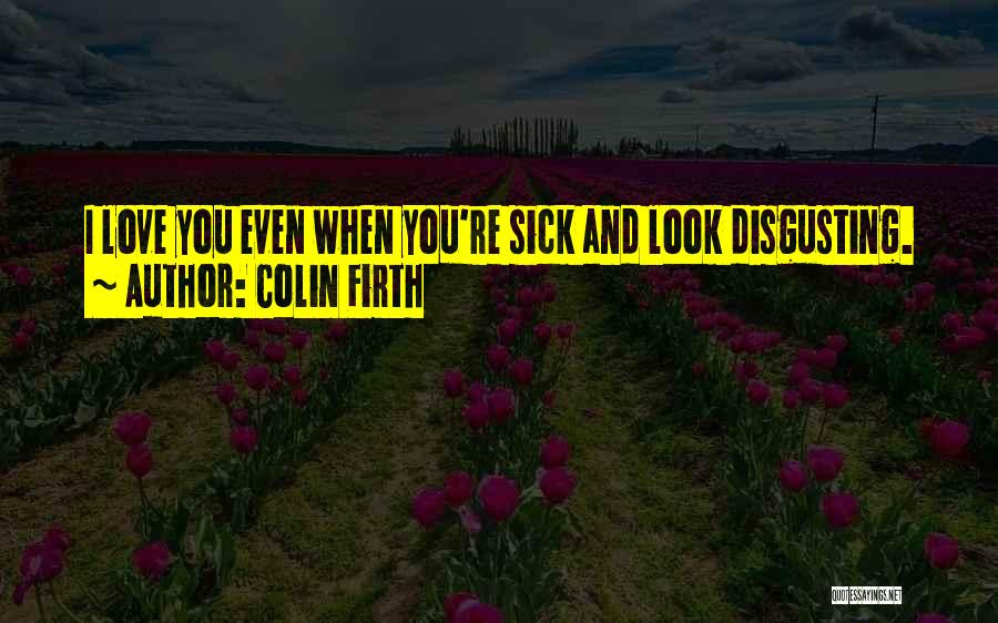 Colin Firth Quotes: I Love You Even When You're Sick And Look Disgusting.