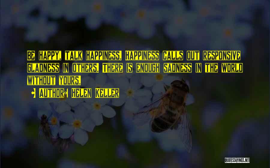 Helen Keller Quotes: Be Happy, Talk Happiness. Happiness Calls Out Responsive Gladness In Others. There Is Enough Sadness In The World Without Yours.