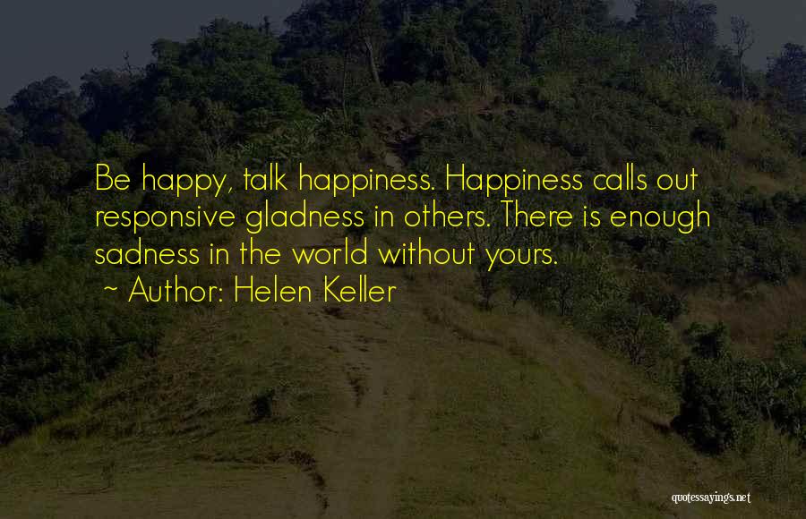 Helen Keller Quotes: Be Happy, Talk Happiness. Happiness Calls Out Responsive Gladness In Others. There Is Enough Sadness In The World Without Yours.