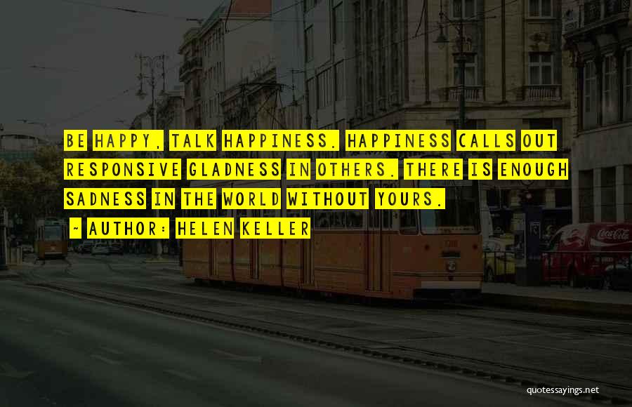 Helen Keller Quotes: Be Happy, Talk Happiness. Happiness Calls Out Responsive Gladness In Others. There Is Enough Sadness In The World Without Yours.