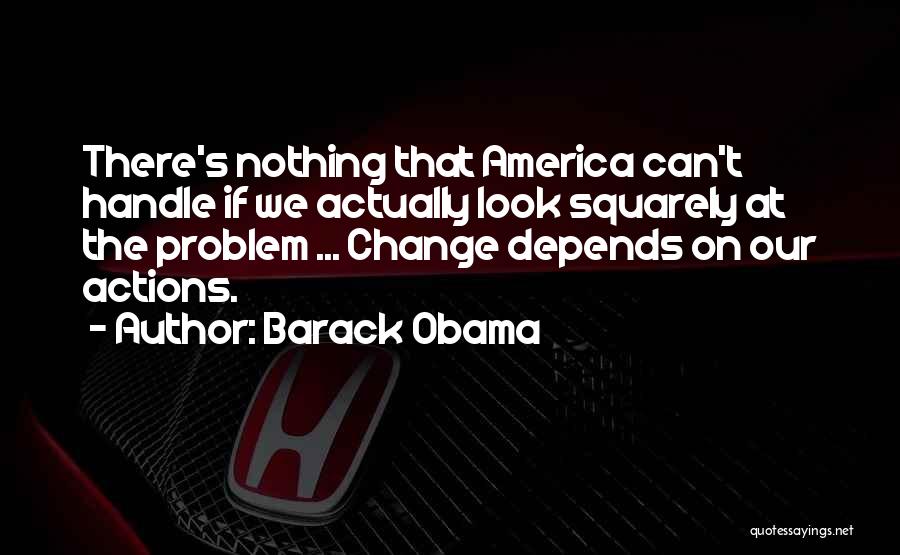 Barack Obama Quotes: There's Nothing That America Can't Handle If We Actually Look Squarely At The Problem ... Change Depends On Our Actions.