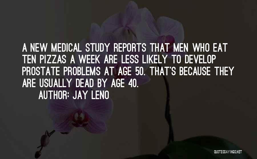 Jay Leno Quotes: A New Medical Study Reports That Men Who Eat Ten Pizzas A Week Are Less Likely To Develop Prostate Problems