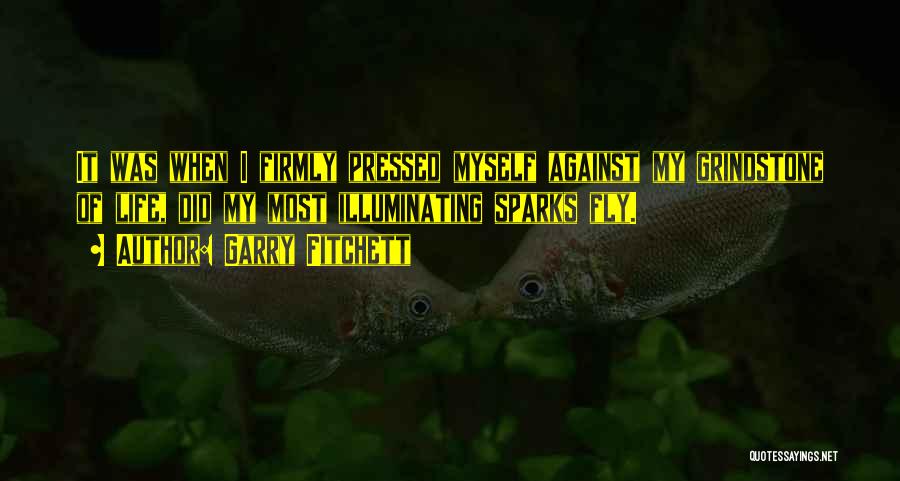 Garry Fitchett Quotes: It Was When I Firmly Pressed Myself Against My Grindstone Of Life, Did My Most Illuminating Sparks Fly.