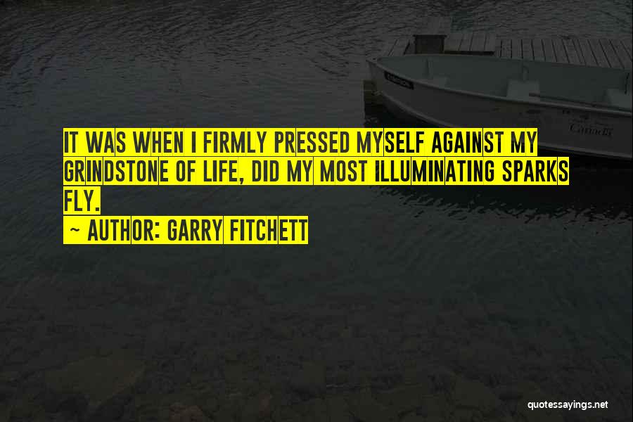 Garry Fitchett Quotes: It Was When I Firmly Pressed Myself Against My Grindstone Of Life, Did My Most Illuminating Sparks Fly.