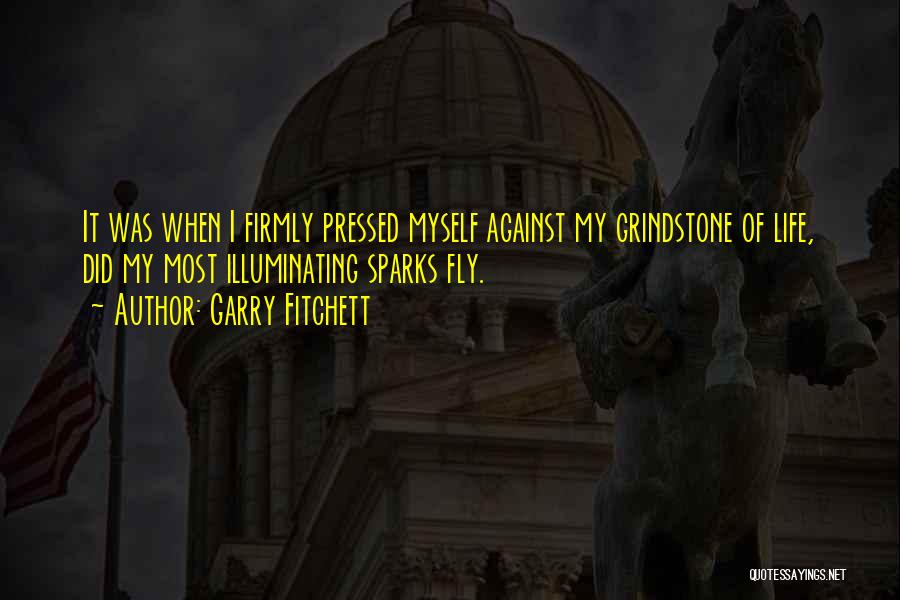 Garry Fitchett Quotes: It Was When I Firmly Pressed Myself Against My Grindstone Of Life, Did My Most Illuminating Sparks Fly.