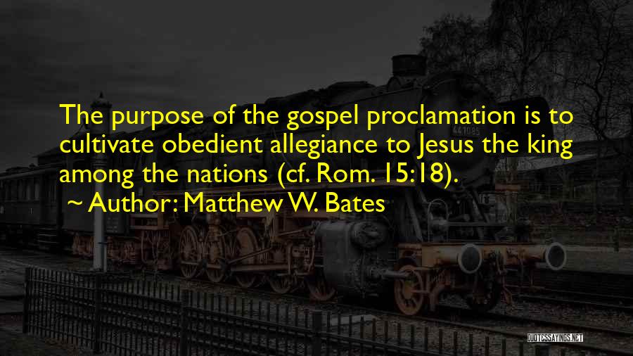 Matthew W. Bates Quotes: The Purpose Of The Gospel Proclamation Is To Cultivate Obedient Allegiance To Jesus The King Among The Nations (cf. Rom.