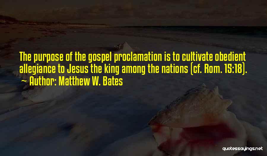 Matthew W. Bates Quotes: The Purpose Of The Gospel Proclamation Is To Cultivate Obedient Allegiance To Jesus The King Among The Nations (cf. Rom.
