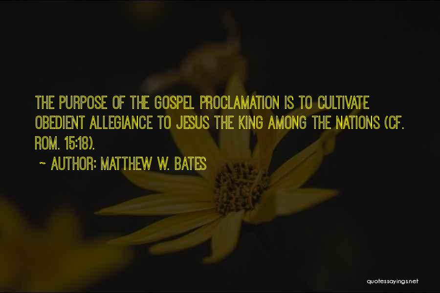 Matthew W. Bates Quotes: The Purpose Of The Gospel Proclamation Is To Cultivate Obedient Allegiance To Jesus The King Among The Nations (cf. Rom.