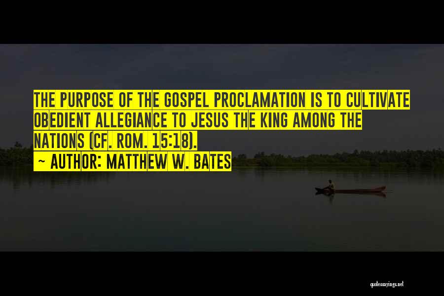 Matthew W. Bates Quotes: The Purpose Of The Gospel Proclamation Is To Cultivate Obedient Allegiance To Jesus The King Among The Nations (cf. Rom.