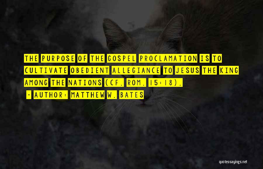 Matthew W. Bates Quotes: The Purpose Of The Gospel Proclamation Is To Cultivate Obedient Allegiance To Jesus The King Among The Nations (cf. Rom.