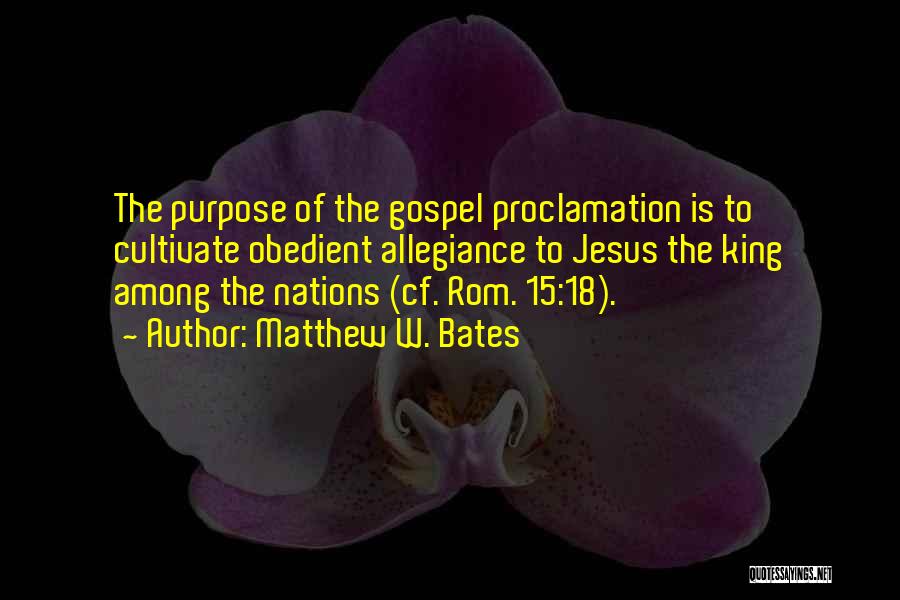 Matthew W. Bates Quotes: The Purpose Of The Gospel Proclamation Is To Cultivate Obedient Allegiance To Jesus The King Among The Nations (cf. Rom.