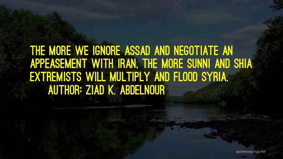 Ziad K. Abdelnour Quotes: The More We Ignore Assad And Negotiate An Appeasement With Iran, The More Sunni And Shia Extremists Will Multiply And