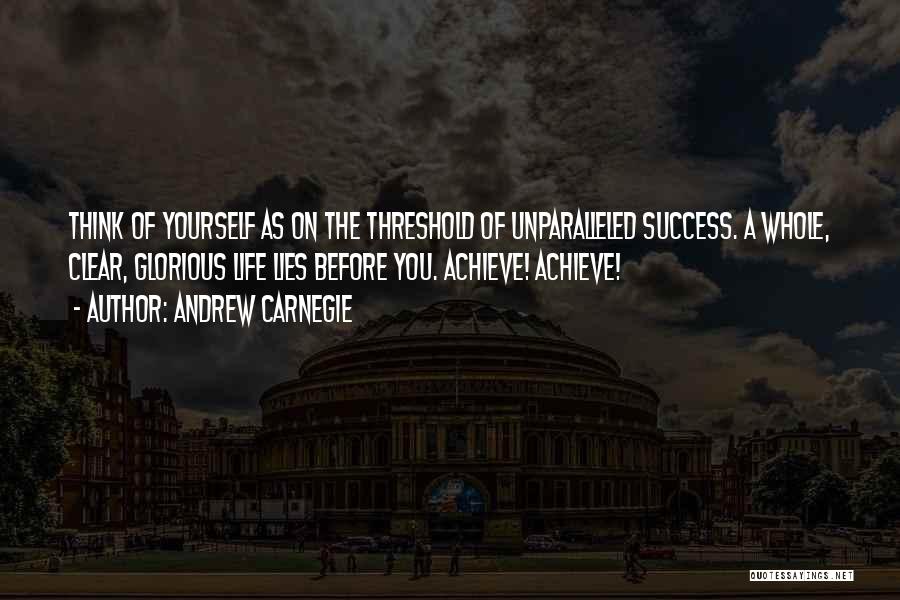 Andrew Carnegie Quotes: Think Of Yourself As On The Threshold Of Unparalleled Success. A Whole, Clear, Glorious Life Lies Before You. Achieve! Achieve!