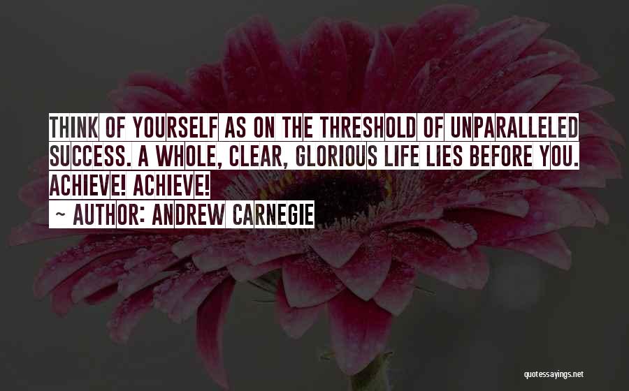 Andrew Carnegie Quotes: Think Of Yourself As On The Threshold Of Unparalleled Success. A Whole, Clear, Glorious Life Lies Before You. Achieve! Achieve!
