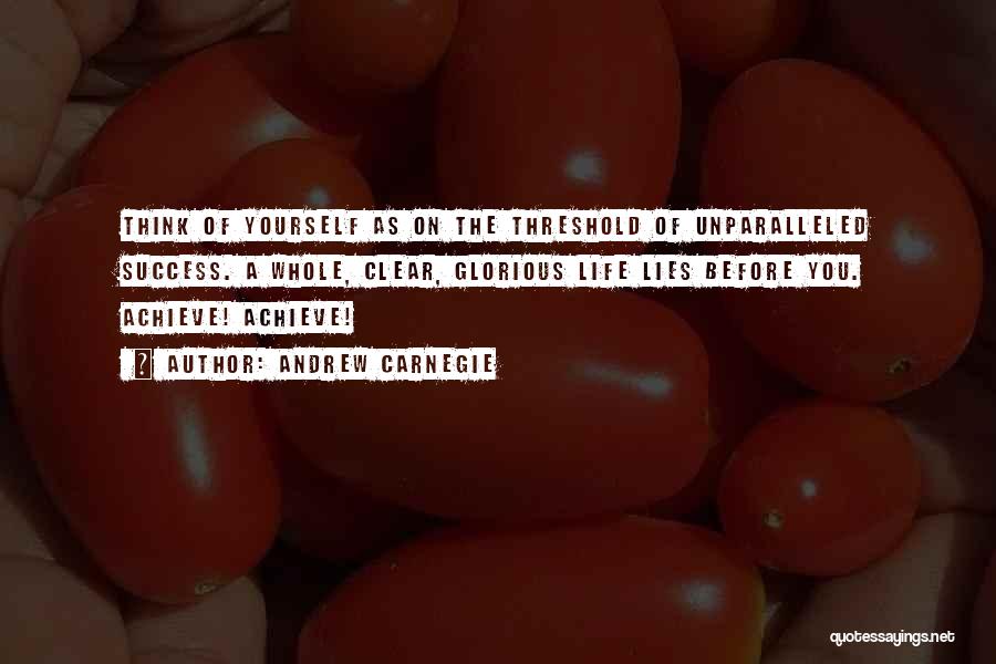 Andrew Carnegie Quotes: Think Of Yourself As On The Threshold Of Unparalleled Success. A Whole, Clear, Glorious Life Lies Before You. Achieve! Achieve!