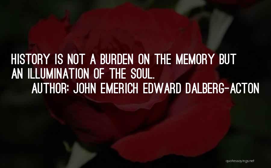 John Emerich Edward Dalberg-Acton Quotes: History Is Not A Burden On The Memory But An Illumination Of The Soul.