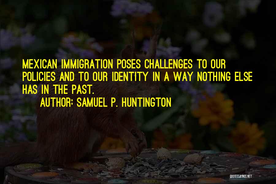 Samuel P. Huntington Quotes: Mexican Immigration Poses Challenges To Our Policies And To Our Identity In A Way Nothing Else Has In The Past.