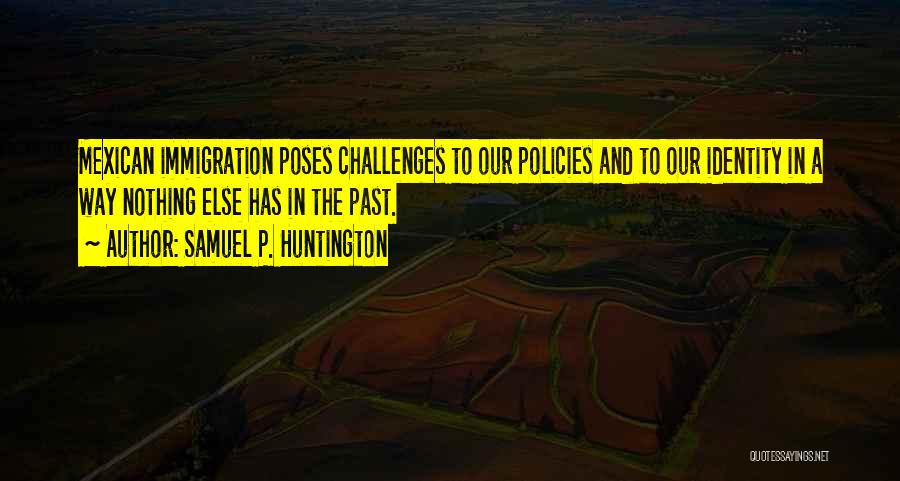 Samuel P. Huntington Quotes: Mexican Immigration Poses Challenges To Our Policies And To Our Identity In A Way Nothing Else Has In The Past.