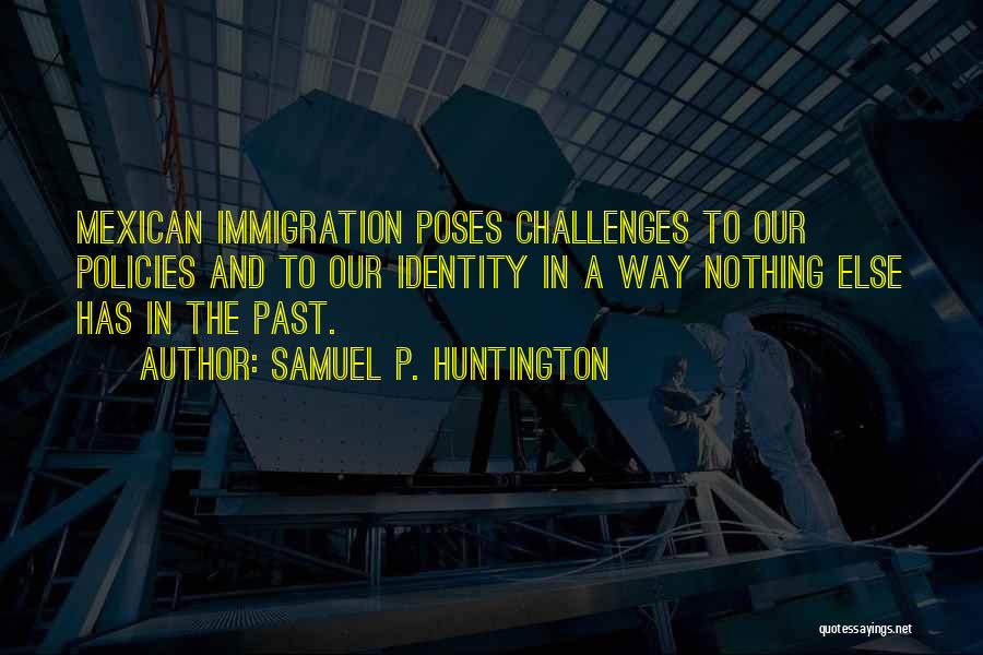 Samuel P. Huntington Quotes: Mexican Immigration Poses Challenges To Our Policies And To Our Identity In A Way Nothing Else Has In The Past.