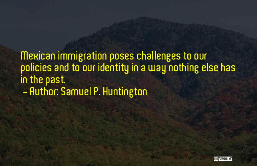 Samuel P. Huntington Quotes: Mexican Immigration Poses Challenges To Our Policies And To Our Identity In A Way Nothing Else Has In The Past.