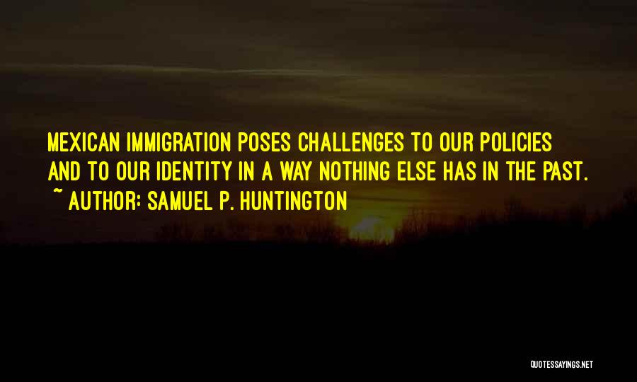 Samuel P. Huntington Quotes: Mexican Immigration Poses Challenges To Our Policies And To Our Identity In A Way Nothing Else Has In The Past.