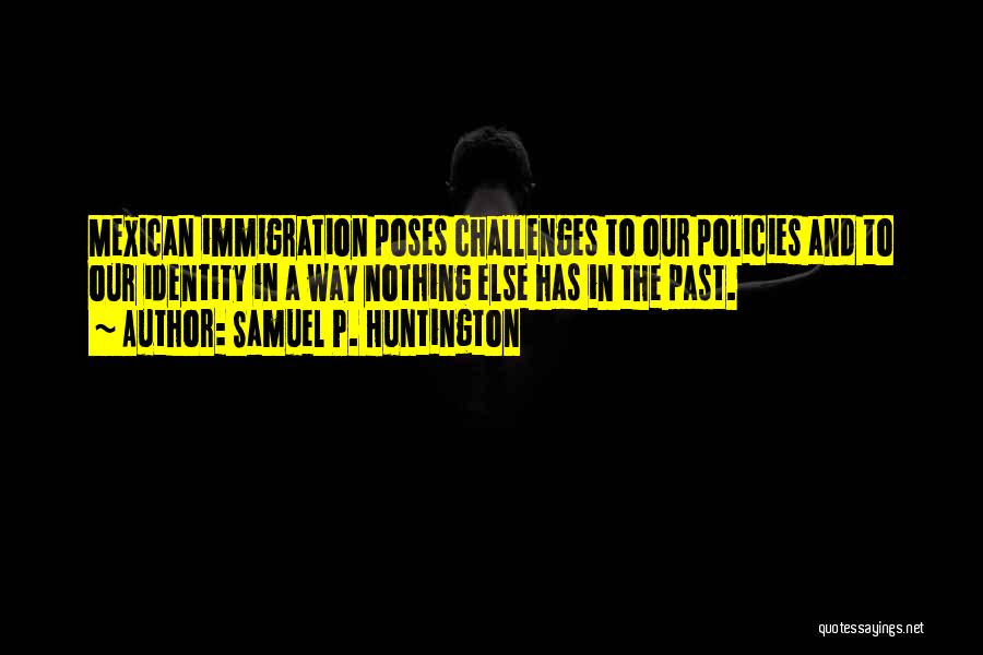 Samuel P. Huntington Quotes: Mexican Immigration Poses Challenges To Our Policies And To Our Identity In A Way Nothing Else Has In The Past.