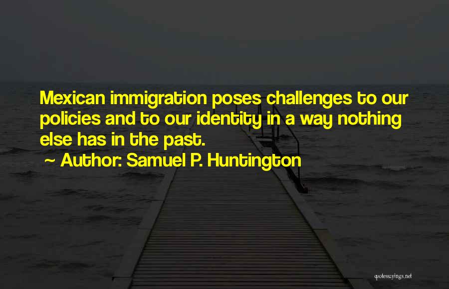 Samuel P. Huntington Quotes: Mexican Immigration Poses Challenges To Our Policies And To Our Identity In A Way Nothing Else Has In The Past.