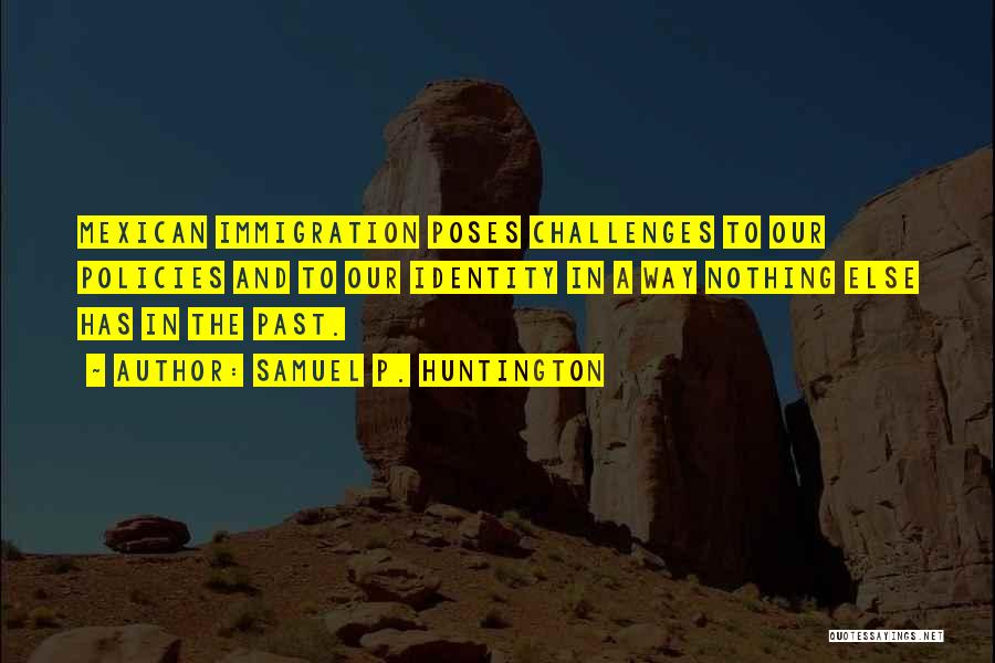 Samuel P. Huntington Quotes: Mexican Immigration Poses Challenges To Our Policies And To Our Identity In A Way Nothing Else Has In The Past.