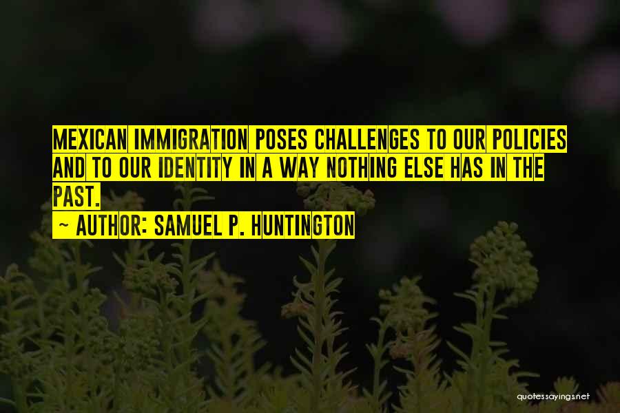 Samuel P. Huntington Quotes: Mexican Immigration Poses Challenges To Our Policies And To Our Identity In A Way Nothing Else Has In The Past.