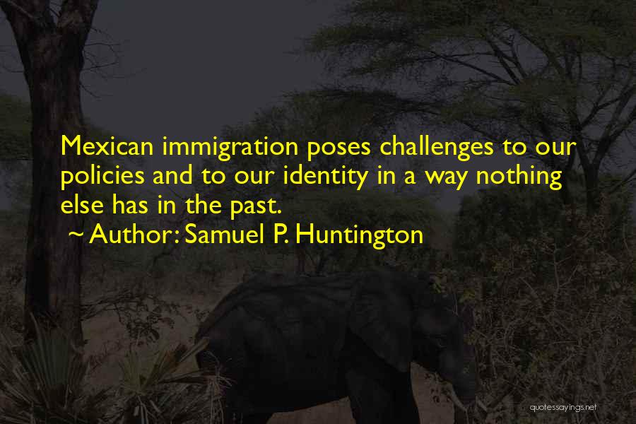 Samuel P. Huntington Quotes: Mexican Immigration Poses Challenges To Our Policies And To Our Identity In A Way Nothing Else Has In The Past.