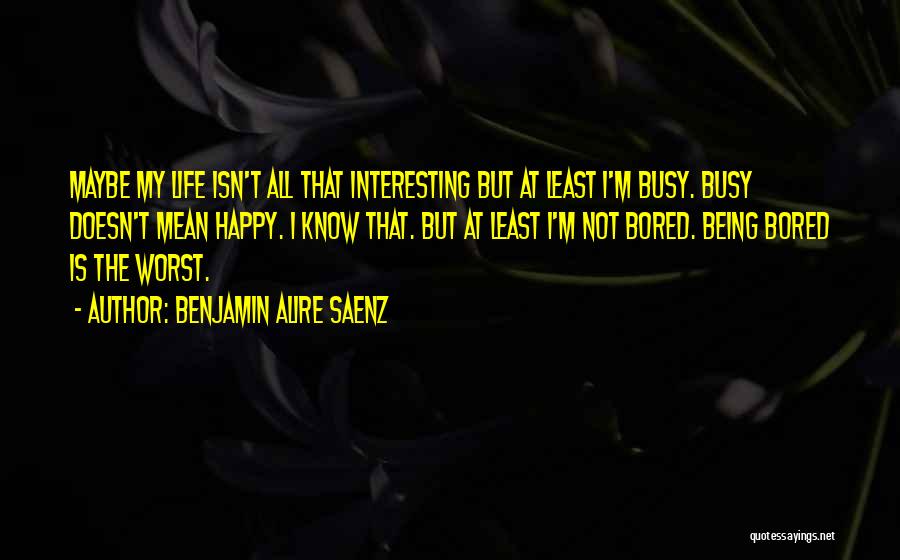 Benjamin Alire Saenz Quotes: Maybe My Life Isn't All That Interesting But At Least I'm Busy. Busy Doesn't Mean Happy. I Know That. But