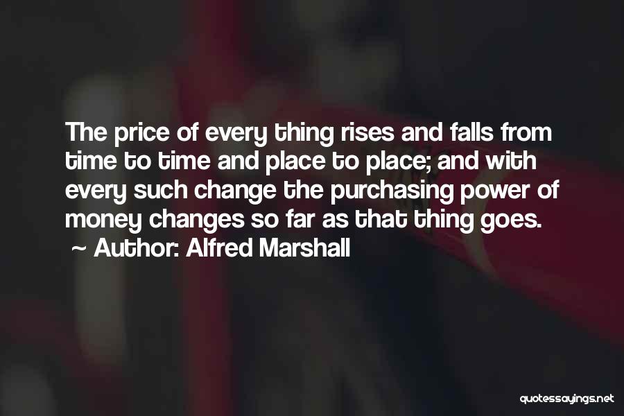 Alfred Marshall Quotes: The Price Of Every Thing Rises And Falls From Time To Time And Place To Place; And With Every Such