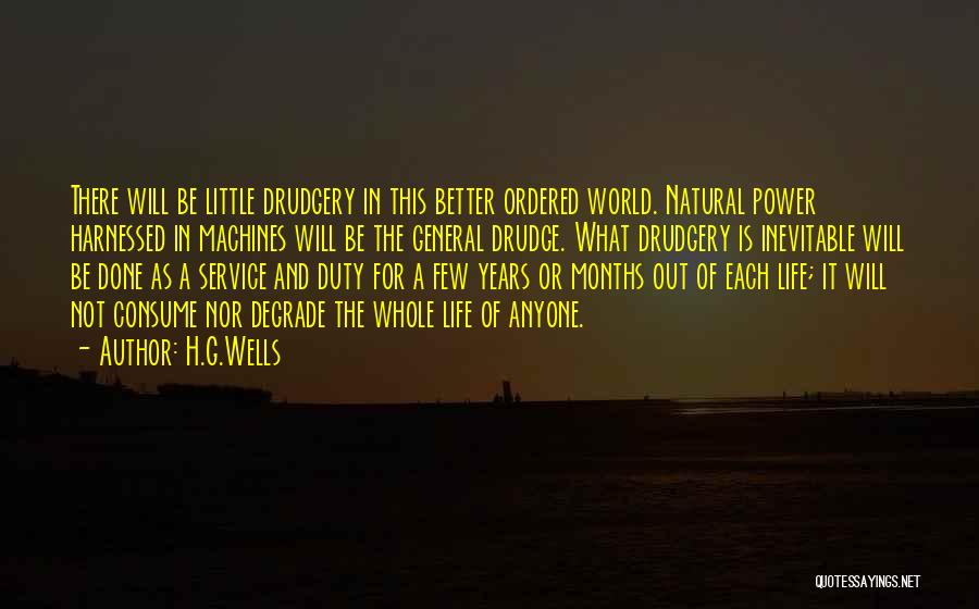 H.G.Wells Quotes: There Will Be Little Drudgery In This Better Ordered World. Natural Power Harnessed In Machines Will Be The General Drudge.
