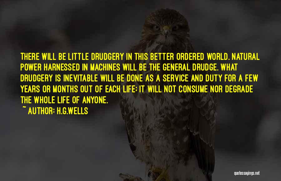 H.G.Wells Quotes: There Will Be Little Drudgery In This Better Ordered World. Natural Power Harnessed In Machines Will Be The General Drudge.