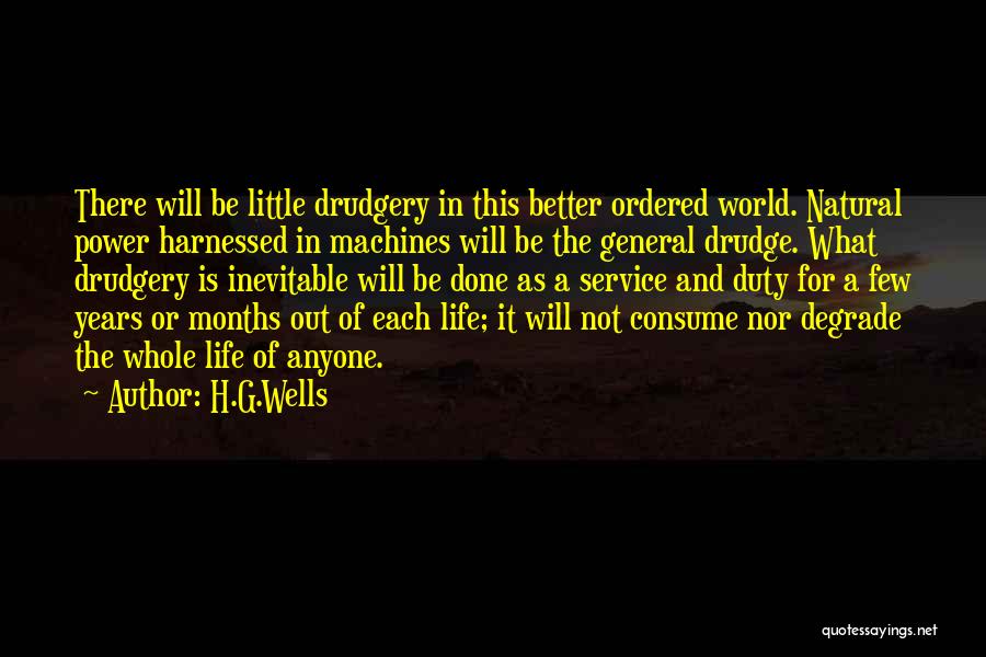 H.G.Wells Quotes: There Will Be Little Drudgery In This Better Ordered World. Natural Power Harnessed In Machines Will Be The General Drudge.